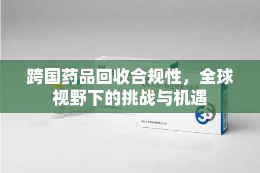 中山跨国药品回收合规性，全球视野下的挑战与机遇