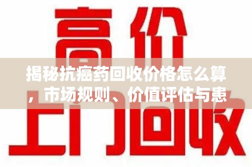 中山揭秘抗癌药回收价格怎么算，市场规则、价值评估与患者权益