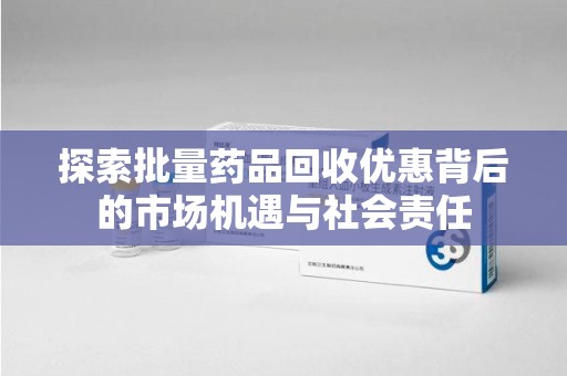 中山探索批量药品回收优惠背后的市场机遇与社会责任