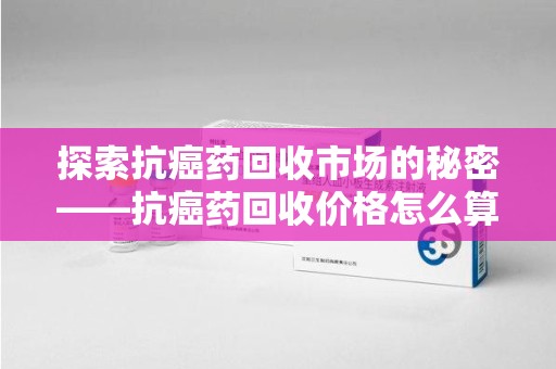 中山探索抗癌药回收市场的秘密——抗癌药回收价格怎么算？