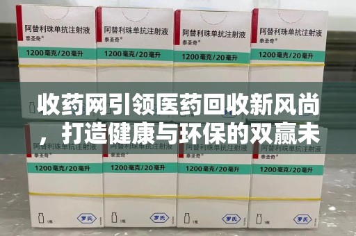 中山收药网引领医药回收新风尚，打造健康与环保的双赢未来