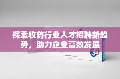 中山探索收药行业人才招聘新趋势，助力企业高效发展