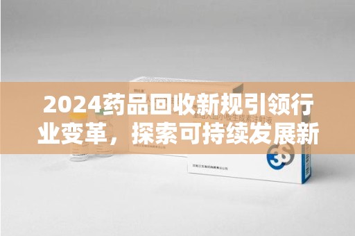 中山2024药品回收新规引领行业变革，探索可持续发展新路径