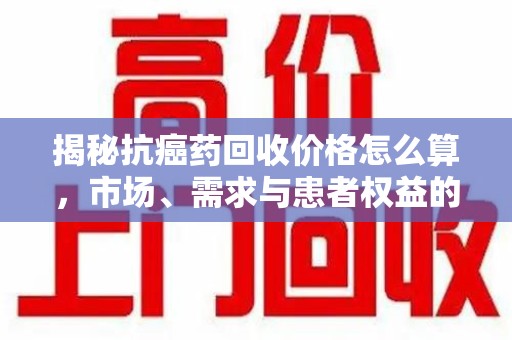 中山揭秘抗癌药回收价格怎么算，市场、需求与患者权益的平衡之道