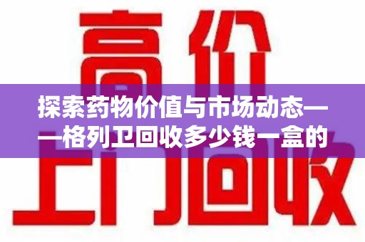 中山探索药物价值与市场动态——格列卫回收多少钱一盒的全面解析