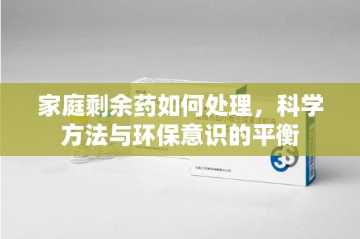 中山家庭剩余药如何处理，科学方法与环保意识的平衡