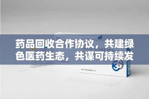 中山药品回收合作协议，共建绿色医药生态，共谋可持续发展未来